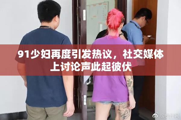 91少妇再度引发热议，社交媒体上讨论声此起彼伏