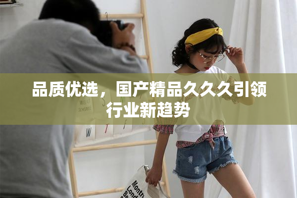 品质优选，国产精品久久久引领行业新趋势