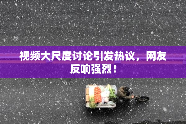 视频大尺度讨论引发热议，网友反响强烈！