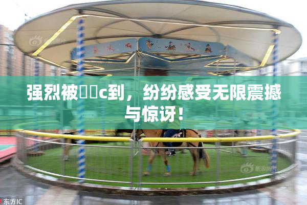 强烈被❌‌c到，纷纷感受无限震撼与惊讶！