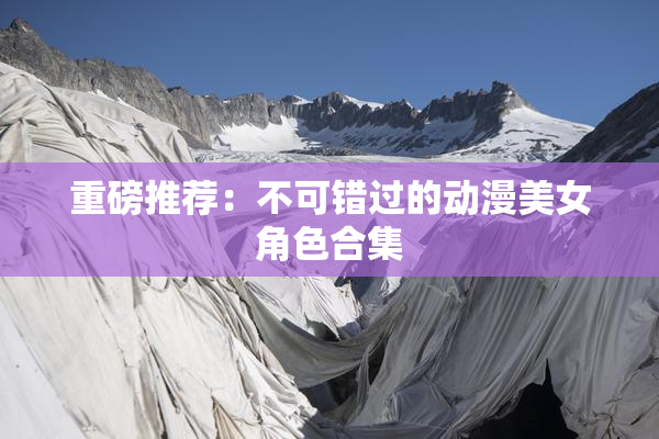 重磅推荐：不可错过的动漫美女角色合集