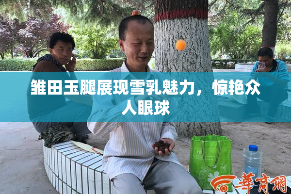 雏田玉腿展现雪乳魅力，惊艳众人眼球