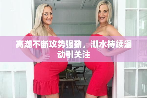 高潮不断攻势强劲，潮水持续涌动引关注