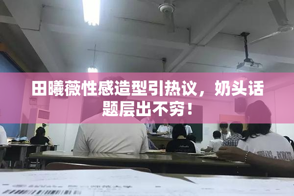 田曦薇性感造型引热议，奶头话题层出不穷！