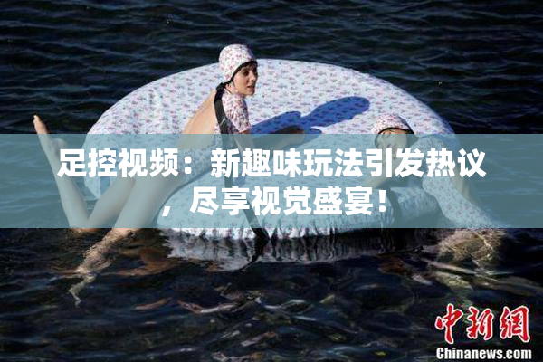 足控视频：新趣味玩法引发热议，尽享视觉盛宴！
