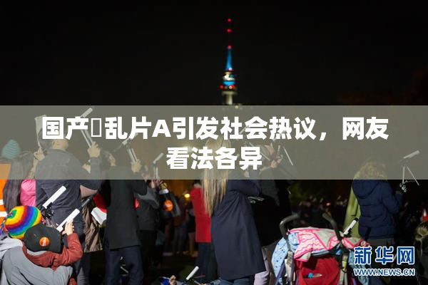 国产婬乱片A引发社会热议，网友看法各异