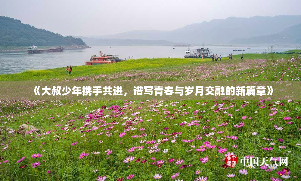 《大叔少年携手共进，谱写青春与岁月交融的新篇章》
