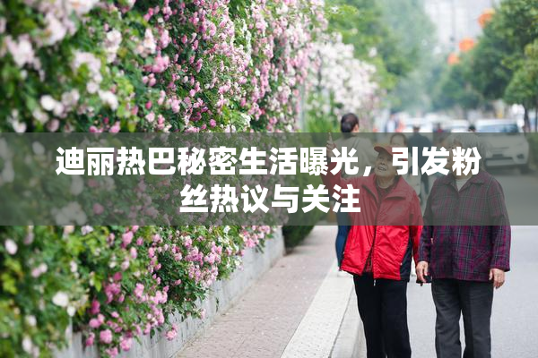 迪丽热巴秘密生活曝光，引发粉丝热议与关注
