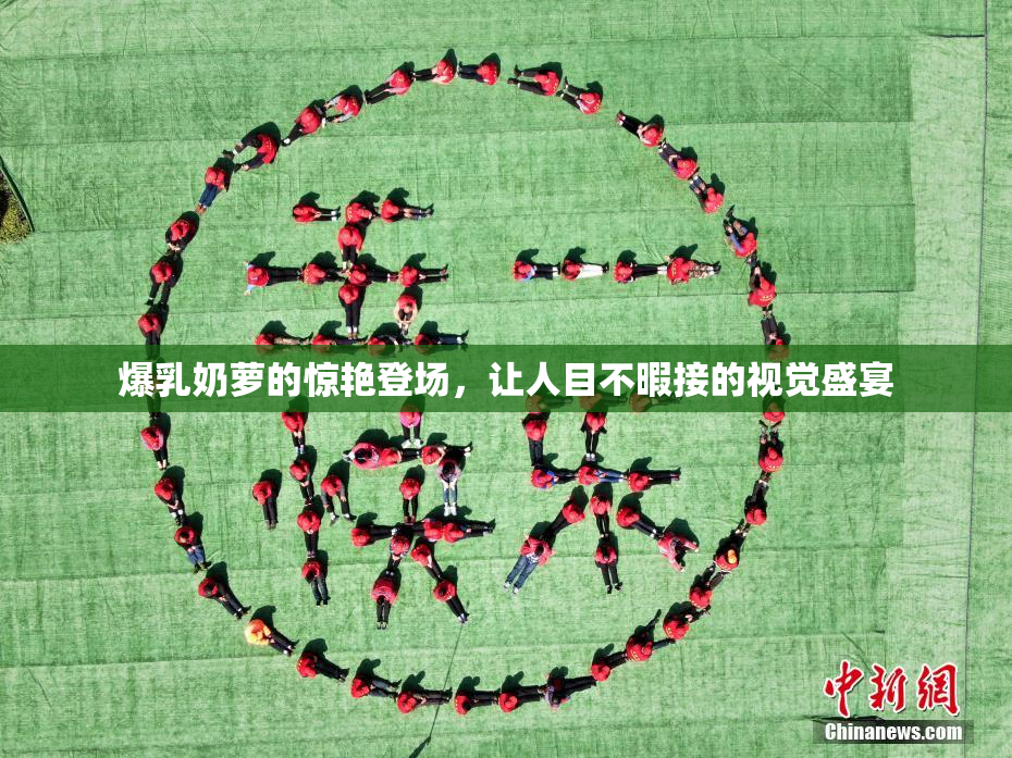 爆乳奶萝的惊艳登场，让人目不暇接的视觉盛宴