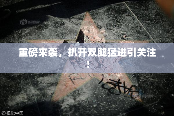 重磅来袭，扒开双腿猛进引关注！