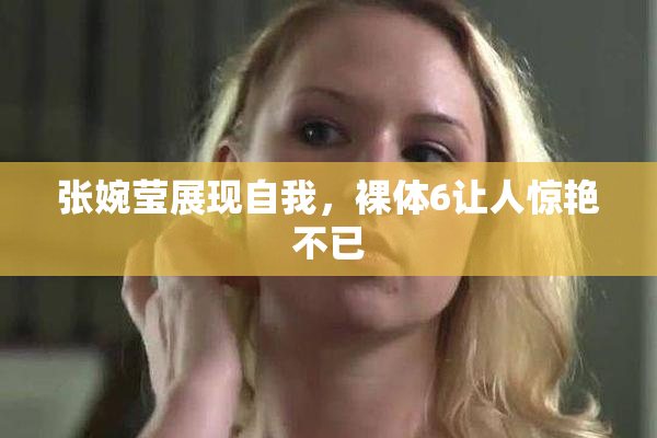 张婉莹展现自我，裸体6让人惊艳不已