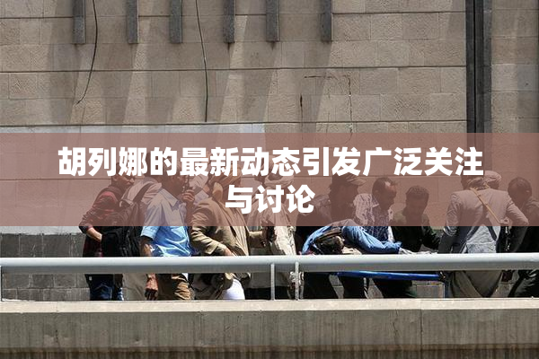 胡列娜的最新动态引发广泛关注与讨论