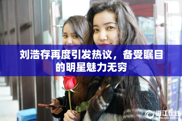 刘浩存再度引发热议，备受瞩目的明星魅力无穷