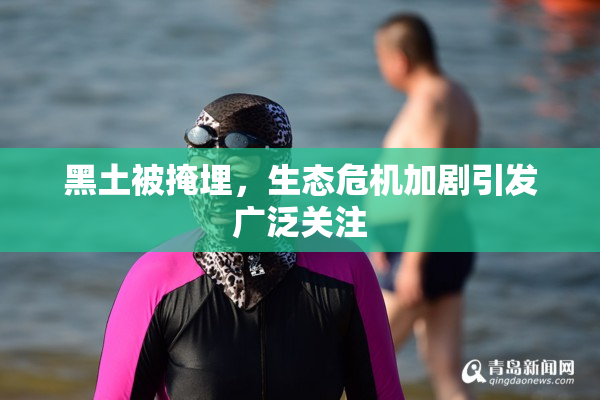 黑土被掩埋，生态危机加剧引发广泛关注