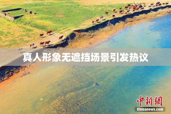 真人形象无遮挡场景引发热议