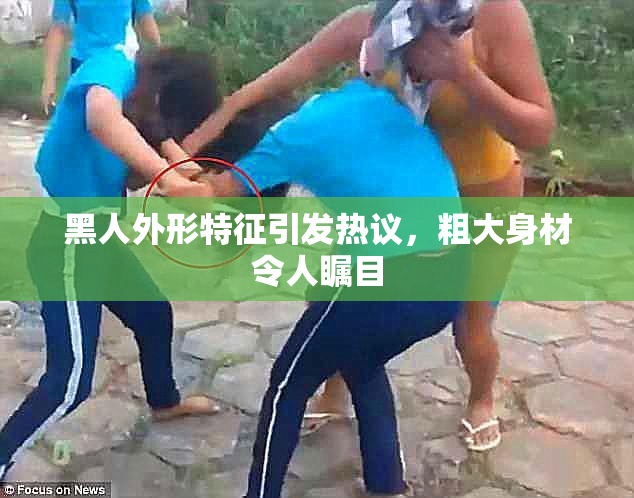黑人外形特征引发热议，粗大身材令人瞩目