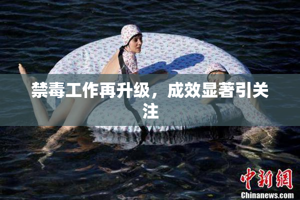 禁毒工作再升级，成效显著引关注