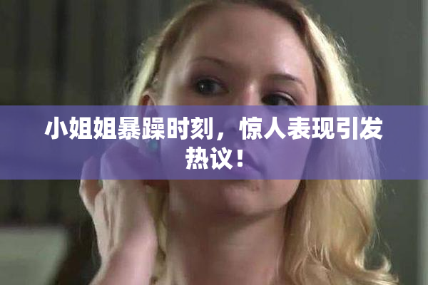 小姐姐暴躁时刻，惊人表现引发热议！