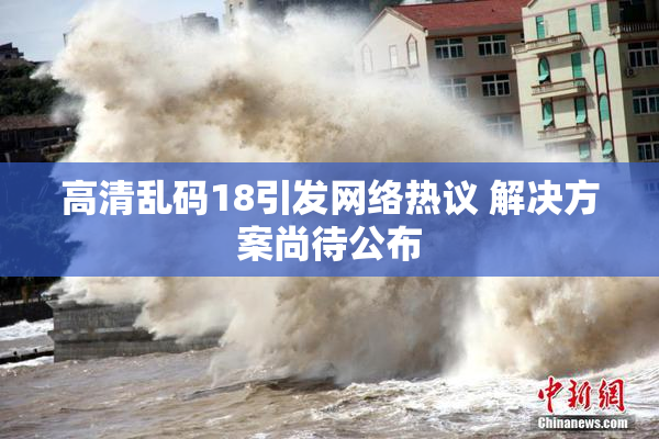 高清乱码18引发网络热议 解决方案尚待公布