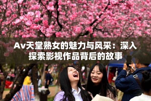 Av天堂熟女的魅力与风采：深入探索影视作品背后的故事