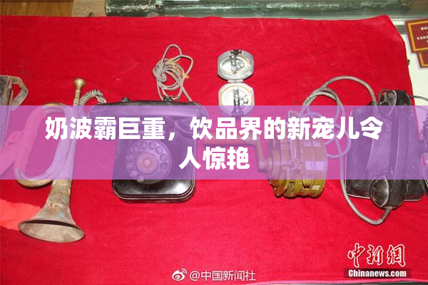 奶波霸巨重，饮品界的新宠儿令人惊艳