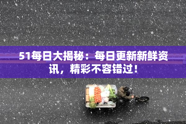 51每日大揭秘：每日更新新鲜资讯，精彩不容错过！