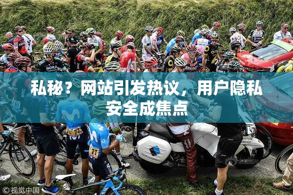 私秘？网站引发热议，用户隐私安全成焦点
