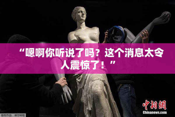 “嗯啊你听说了吗？这个消息太令人震惊了！”