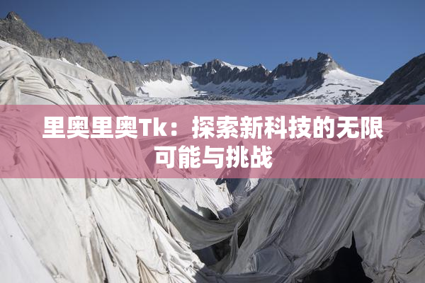 里奥里奥Tk：探索新科技的无限可能与挑战