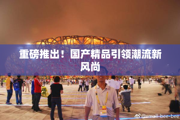 重磅推出！国产精品引领潮流新风尚