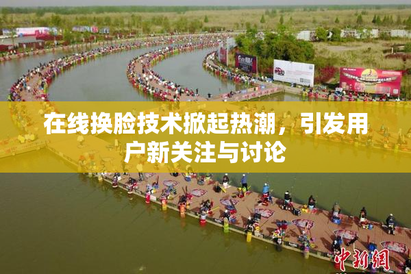 在线换脸技术掀起热潮，引发用户新关注与讨论