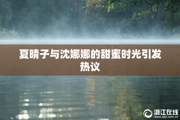 夏晴子与沈娜娜的甜蜜时光引发热议