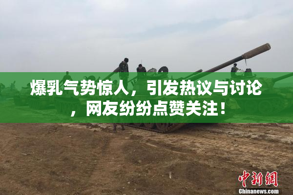 爆乳气势惊人，引发热议与讨论，网友纷纷点赞关注！