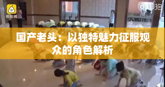 国产老头：以独特魅力征服观众的角色解析