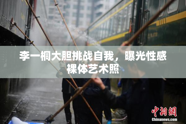 李一桐大胆挑战自我，曝光性感裸体艺术照