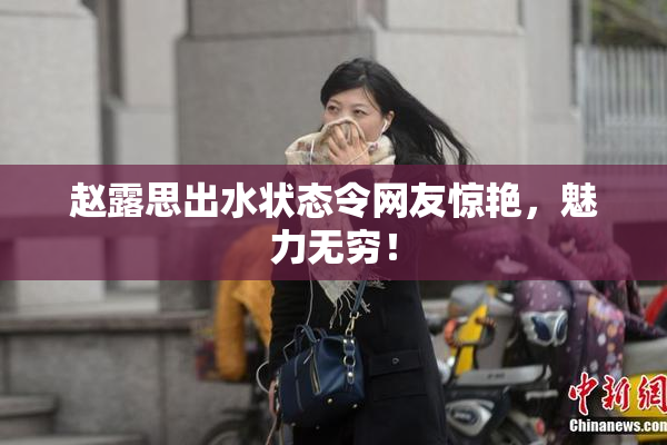 赵露思出水状态令网友惊艳，魅力无穷！