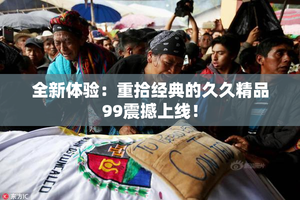 全新体验：重拾经典的久久精品99震撼上线！