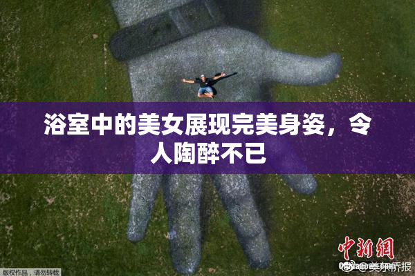 浴室中的美女展现完美身姿，令人陶醉不已
