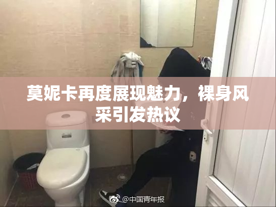 莫妮卡再度展现魅力，裸身风采引发热议