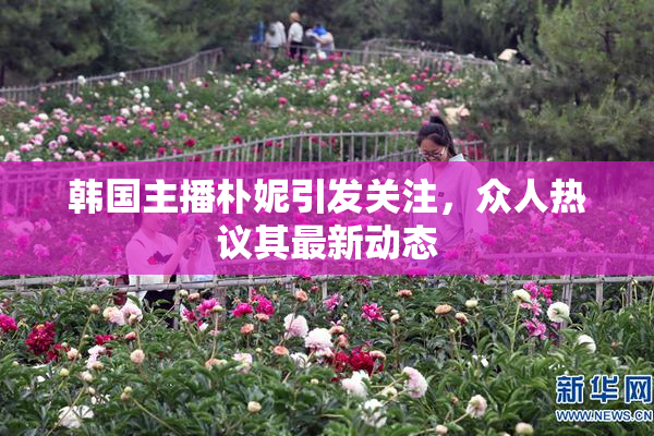 韩国主播朴妮引发关注，众人热议其最新动态