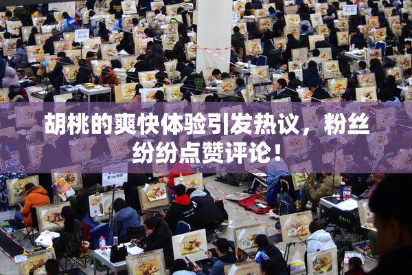 胡桃的爽快体验引发热议，粉丝纷纷点赞评论！