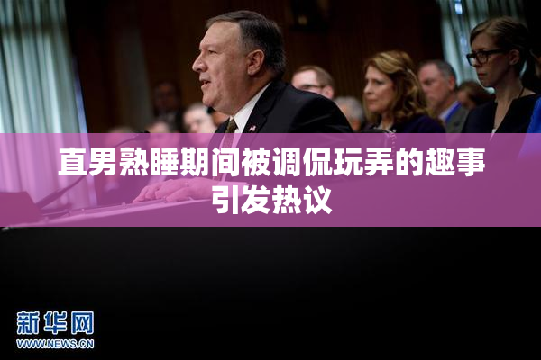 直男熟睡期间被调侃玩弄的趣事引发热议