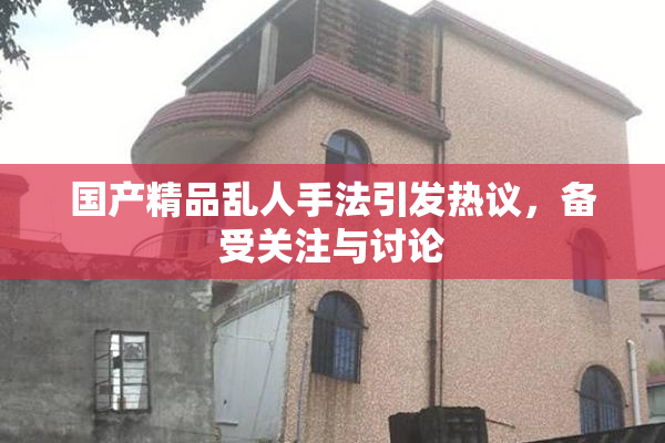 国产精品乱人手法引发热议，备受关注与讨论