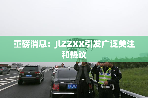 重磅消息：JlZZXX引发广泛关注和热议