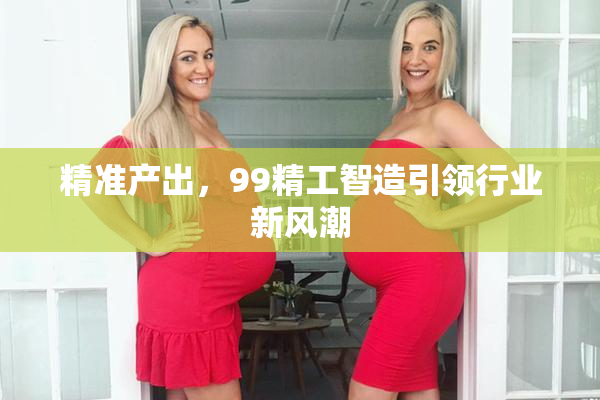精准产出，99精工智造引领行业新风潮