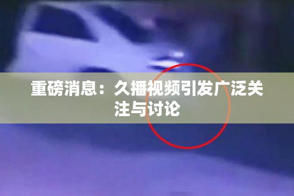 重磅消息：久播视频引发广泛关注与讨论