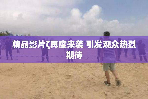 精品影片ζ再度来袭 引发观众热烈期待