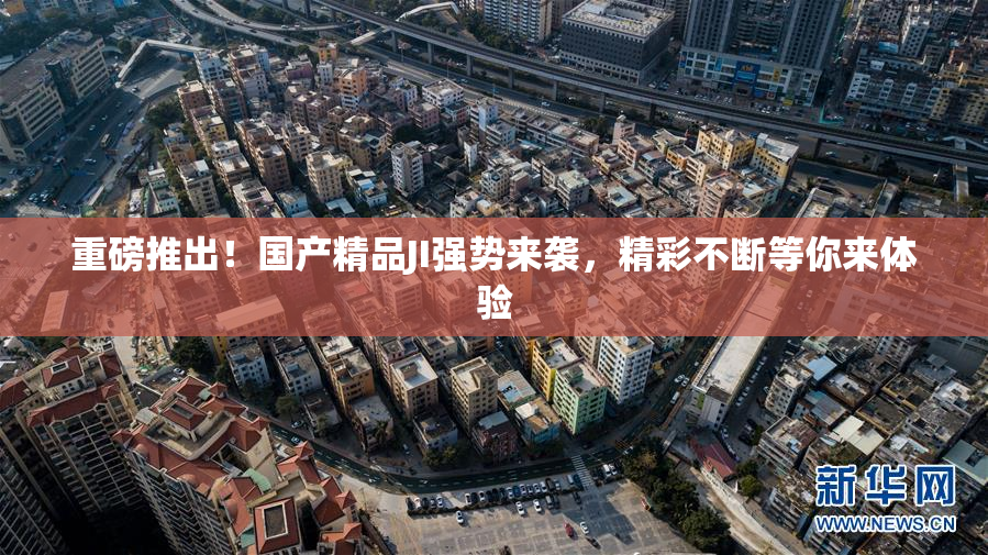 重磅推出！国产精品JI强势来袭，精彩不断等你来体验