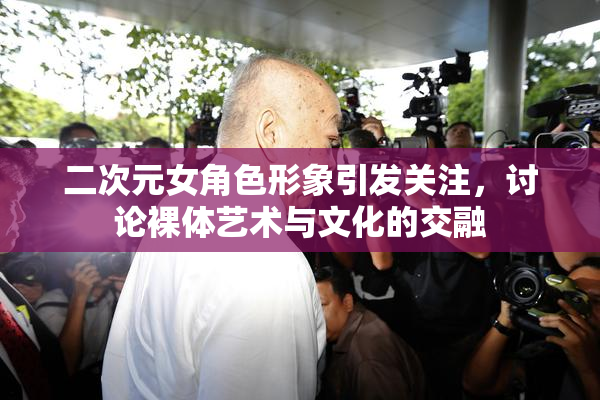 二次元女角色形象引发关注，讨论裸体艺术与文化的交融
