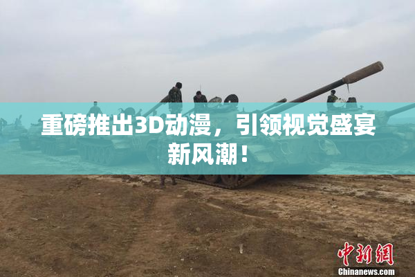 重磅推出3D动漫，引领视觉盛宴新风潮！